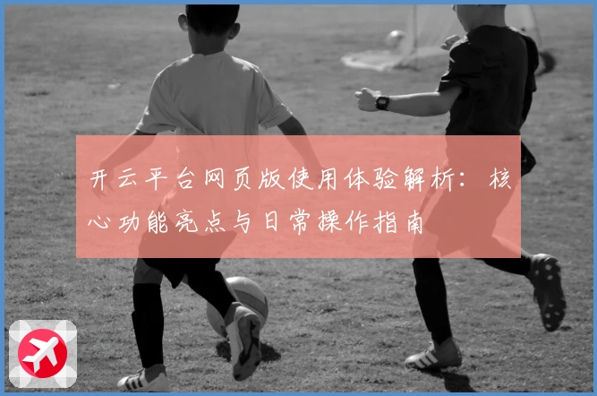 开云平台网页版使用体验解析：核心功能亮点与日常操作指南