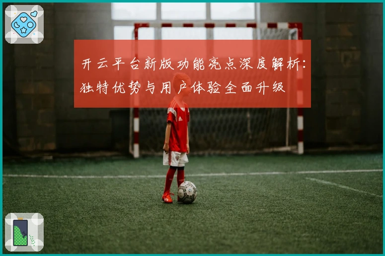 开云平台新版功能亮点深度解析:独特优势与用户体验全面升级