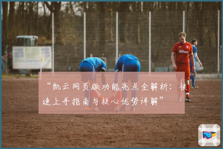 “凯云网页版功能亮点全解析：快速上手指南与核心优势详解”